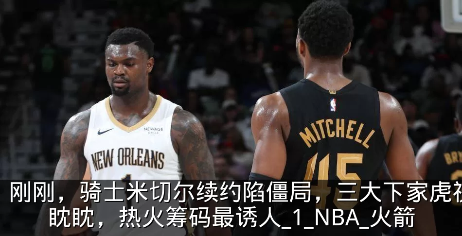刚刚，骑士米切尔续约陷僵局，三大下家虎视眈眈，热火筹码最诱人_1_NBA_火箭